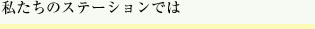 私たちのステーションでは